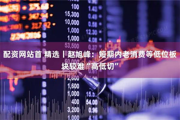 配资网站首 精选丨赵旭峰：短期内老消费等低位板块较难“高低切”