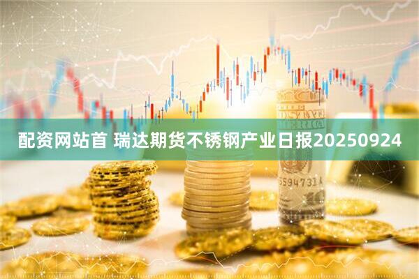 配资网站首 瑞达期货不锈钢产业日报20250924