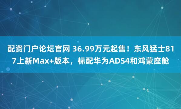 配资门户论坛官网 36.99万元起售！东风猛士817上新Max+版本，标配华为ADS4和鸿蒙座舱