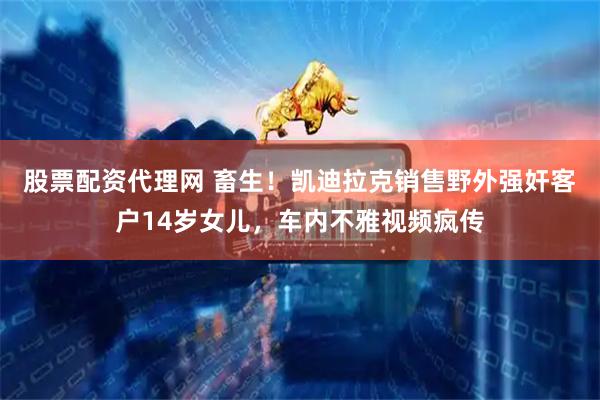 股票配资代理网 畜生！凯迪拉克销售野外强奸客户14岁女儿，车内不雅视频疯传