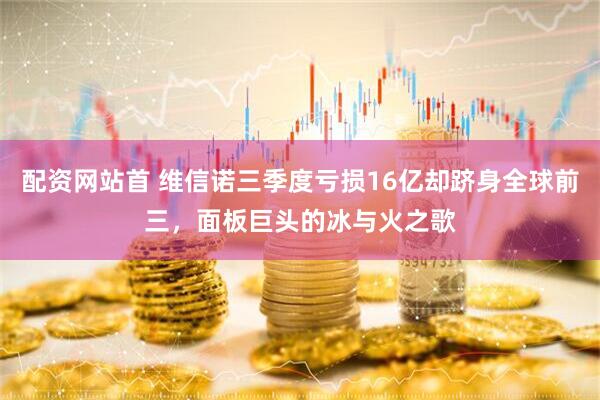 配资网站首 维信诺三季度亏损16亿却跻身全球前三，面板巨头的冰与火之歌