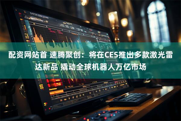 配资网站首 速腾聚创：将在CES推出多款激光雷达新品 撬动全球机器人万亿市场