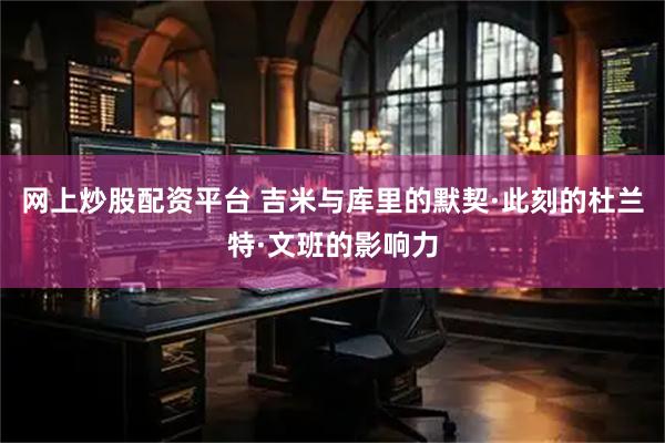 网上炒股配资平台 吉米与库里的默契·此刻的杜兰特·文班的影响力