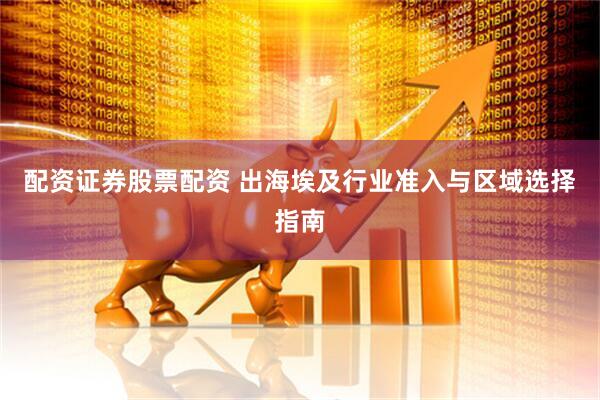 配资证券股票配资 出海埃及行业准入与区域选择指南