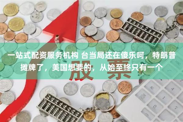 一站式配资服务机构 台当局还在傻乐呵，特朗普摊牌了，美国想要的，从始至终只有一个