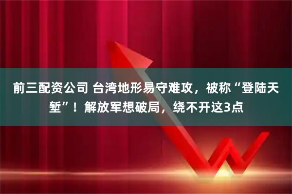 前三配资公司 台湾地形易守难攻，被称“登陆天堑”！解放军想破局，绕不开这3点