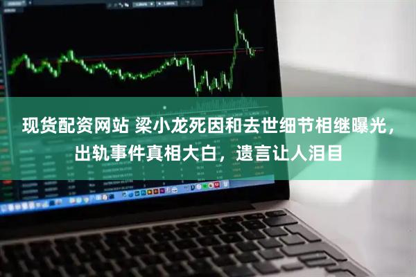 现货配资网站 梁小龙死因和去世细节相继曝光，出轨事件真相大白，遗言让人泪目