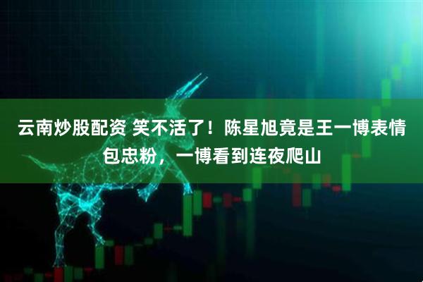 云南炒股配资 笑不活了！陈星旭竟是王一博表情包忠粉，一博看到连夜爬山