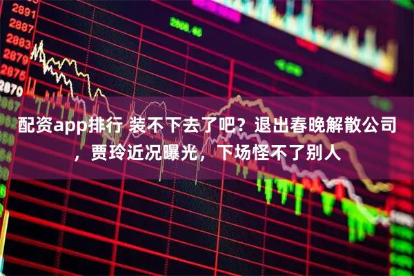 配资app排行 装不下去了吧？退出春晚解散公司，贾玲近况曝光，下场怪不了别人