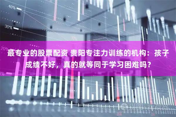 最专业的股票配资 贵阳专注力训练的机构：孩子成绩不好，真的就等同于学习困难吗？