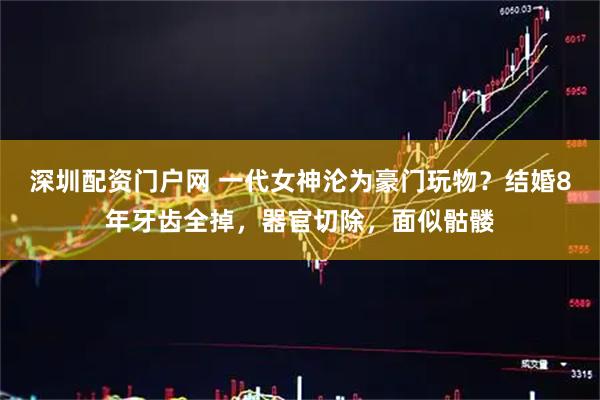深圳配资门户网 一代女神沦为豪门玩物？结婚8年牙齿全掉，器官切除，面似骷髅