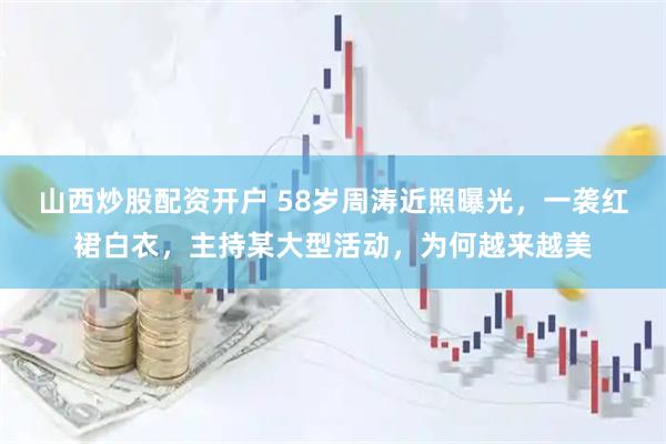 山西炒股配资开户 58岁周涛近照曝光，一袭红裙白衣，主持某大型活动，为何越来越美