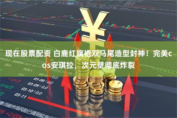现在股票配资 白鹿红旗袍双马尾造型封神！完美cos安琪拉，次元壁彻底炸裂