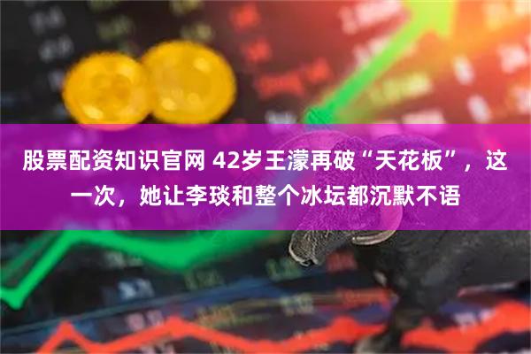 股票配资知识官网 42岁王濛再破“天花板”，这一次，她让李琰和整个冰坛都沉默不语
