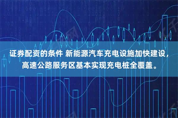 证券配资的条件 新能源汽车充电设施加快建设，高速公路服务区基本实现充电桩全覆盖。