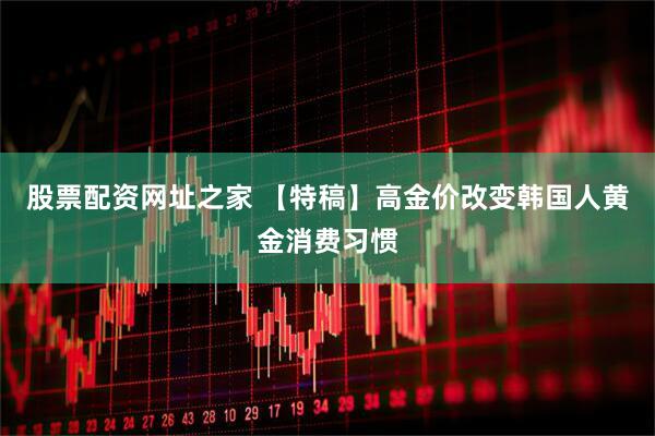 股票配资网址之家 【特稿】高金价改变韩国人黄金消费习惯