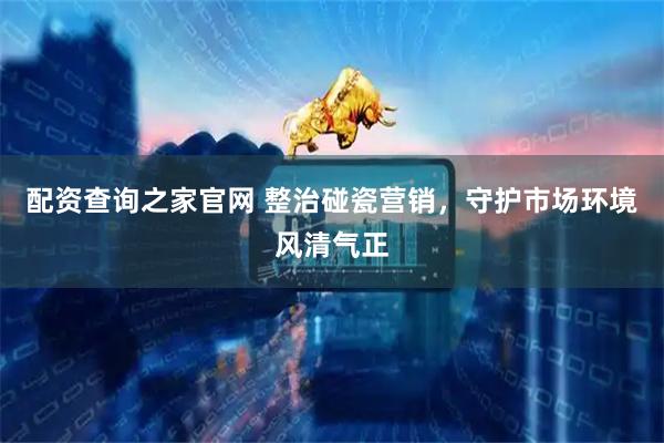 配资查询之家官网 整治碰瓷营销，守护市场环境风清气正