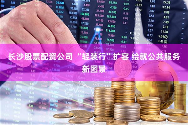 长沙股票配资公司 “轻装行”扩容 绘就公共服务新图景