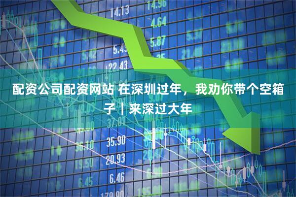 配资公司配资网站 在深圳过年，我劝你带个空箱子｜来深过大年