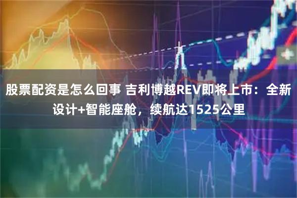 股票配资是怎么回事 吉利博越REV即将上市：全新设计+智能座舱，续航达1525公里