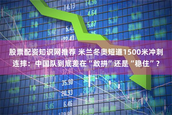 股票配资知识网推荐 米兰冬奥短道1500米冲刺连摔：中国队到底差在“敢拼”还是“稳住”？