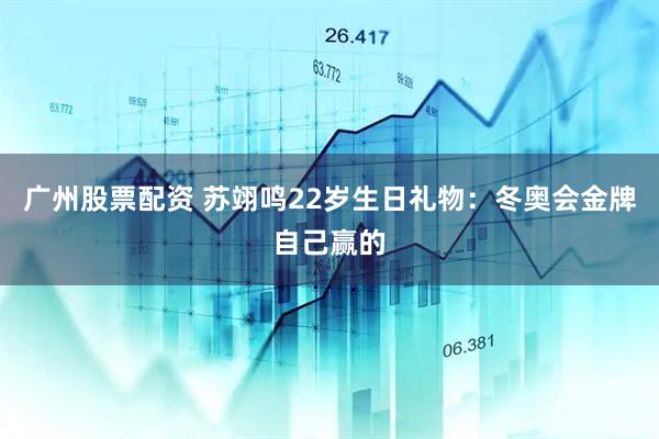 广州股票配资 苏翊鸣22岁生日礼物：冬奥会金牌自己赢的