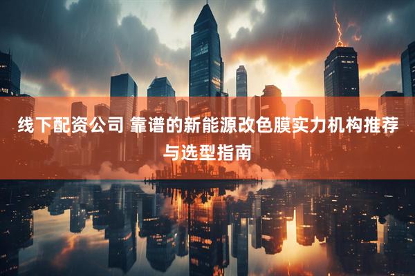 线下配资公司 靠谱的新能源改色膜实力机构推荐与选型指南