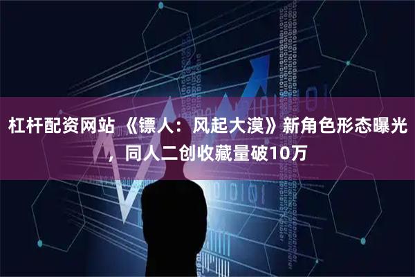 杠杆配资网站 《镖人：风起大漠》新角色形态曝光，同人二创收藏量破10万