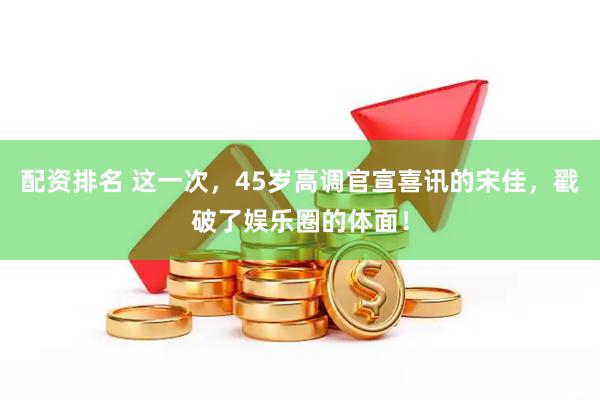 配资排名 这一次，45岁高调官宣喜讯的宋佳，戳破了娱乐圈的体面！
