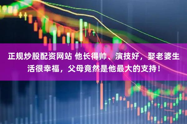 正规炒股配资网站 他长得帅、演技好，娶老婆生活很幸福，父母竟然是他最大的支持！