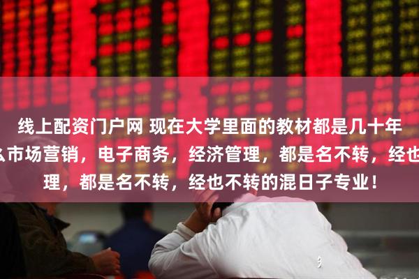 线上配资门户网 现在大学里面的教材都是几十年前的老古董了，什么市场营销，电子商务，经济管理，都是名不转，经也不转的混日子专业！