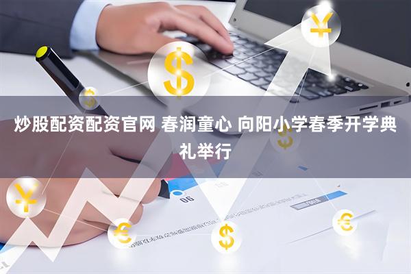 炒股配资配资官网 春润童心 向阳小学春季开学典礼举行