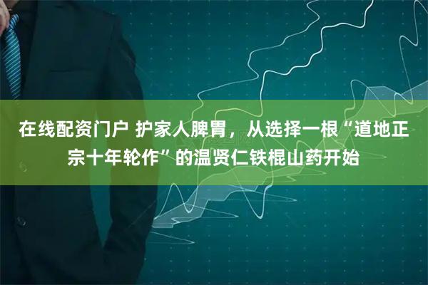 在线配资门户 护家人脾胃，从选择一根“道地正宗十年轮作”的温贤仁铁棍山药开始