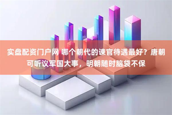 实盘配资门户网 哪个朝代的谏官待遇最好？唐朝可听议军国大事，明朝随时脑袋不保