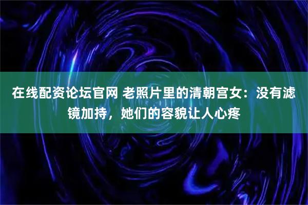 在线配资论坛官网 老照片里的清朝宫女：没有滤镜加持，她们的容貌让人心疼