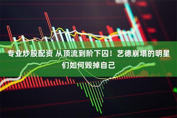专业炒股配资 从顶流到阶下囚！艺德崩塌的明星们如何毁掉自己