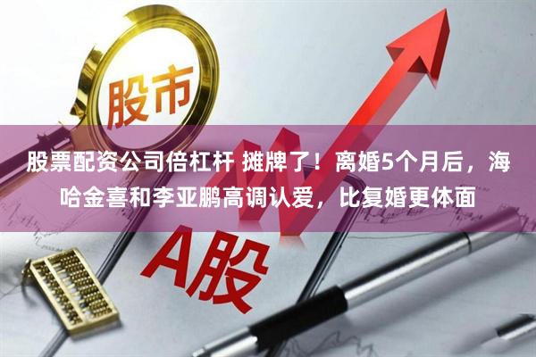 股票配资公司倍杠杆 摊牌了！离婚5个月后，海哈金喜和李亚鹏高调认爱，比复婚更体面