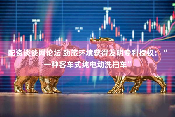 配资谈谈网论坛 劲旅环境获得发明专利授权：“一种客车式纯电动洗扫车”