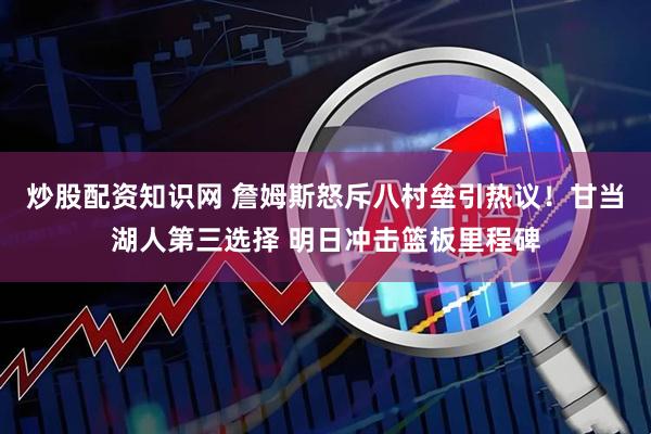 炒股配资知识网 詹姆斯怒斥八村垒引热议！甘当湖人第三选择 明日冲击篮板里程碑