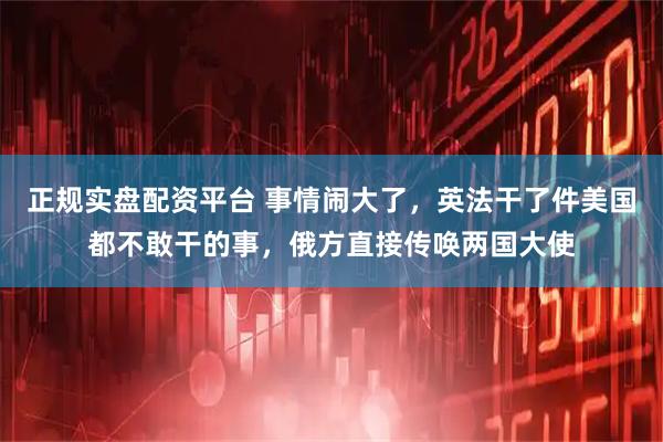正规实盘配资平台 事情闹大了，英法干了件美国都不敢干的事，俄方直接传唤两国大使