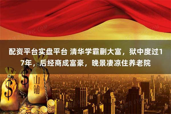 配资平台实盘平台 清华学霸蒯大富，狱中度过17年，后经商成富豪，晚景凄凉住养老院