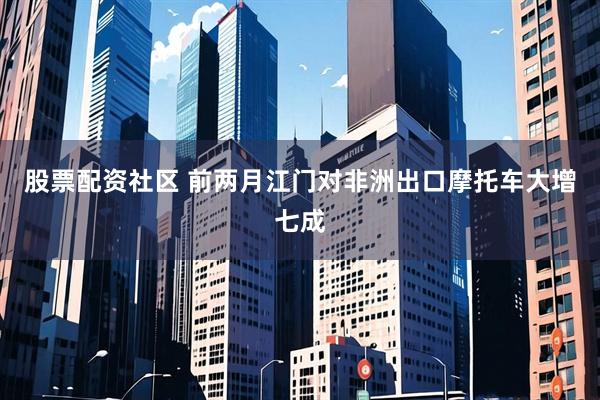 股票配资社区 前两月江门对非洲出口摩托车大增七成