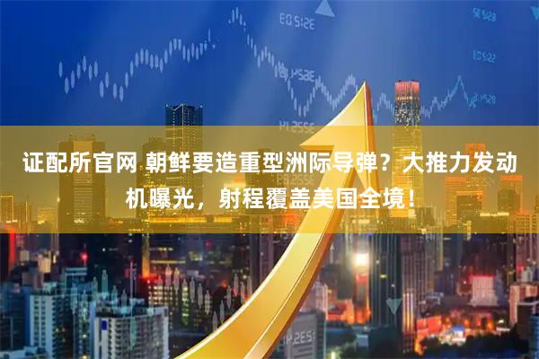 证配所官网 朝鲜要造重型洲际导弹？大推力发动机曝光，射程覆盖美国全境！