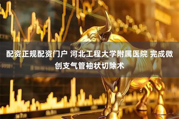 配资正规配资门户 河北工程大学附属医院 完成微创支气管袖状切除术