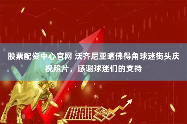 股票配资中心官网 沃齐尼亚晒佛得角球迷街头庆祝照片，感谢球迷们的支持