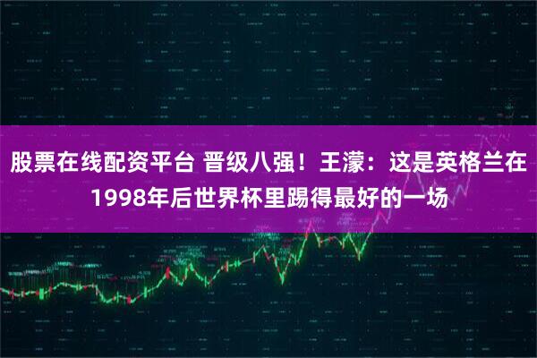 股票在线配资平台 晋级八强！王濛：这是英格兰在1998年后世界杯里踢得最好的一场